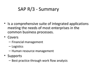 SAP R/3 - Summary Is a comprehensive suite of integrated applications meeting the needs of most enterprises in the common business processes. Covers  Financial management Logistics Human resource management Supports Best practice through work flow analysis 
