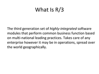 What Is R/3 The third generation set of  highly-integrated  software modules that perform common business function based on multi-national leading practices. Takes care of any enterprise however it may be in operations, spread over the world geographically.  