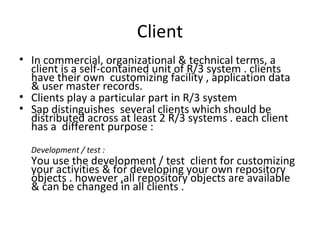 Client In commercial, organizational & technical terms, a client is a self-contained unit of R/3 system . clients have their own  customizing facility , application data & user master records. Clients play a particular part in R/3 system  Sap distinguishes  several clients which should be distributed across at least 2 R/3 systems . each client has a  different purpose : Development / test : You use the development / test  client for customizing your activities & for developing your own repository objects . however ,all repository objects are available & can be changed in all clients . 