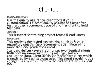 Client…. Quality assurance : Use the quality assurance  client to test your customization. To  reset quality assurance client after testing , sap recommends use of another client to hold test data. Training : This is meant for training project teams & end -users. Production : This receives the tested customizing settings & your repository objects . Sap recommends definition of no more than one production client . Standard delivery system comprises two identical clients. Both contain same customizing settings , but no application data. Client 000 is sap”s standard client which is modified by each sap upgrade . This client should not be changed in any way . Perform the customizations in client 001 . 