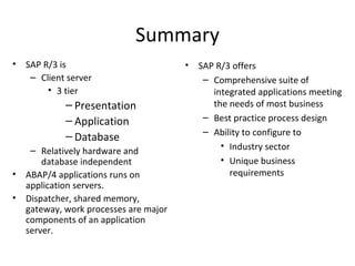 Summary SAP R/3 is Client server 3 tier Presentation Application Database Relatively hardware and database independent ABAP/4 applications runs on application servers. Dispatcher, shared memory, gateway, work processes are major components of an application server. SAP R/3 offers Comprehensive suite of integrated applications meeting the needs of most business  Best practice process design Ability to configure to Industry sector Unique business requirements 