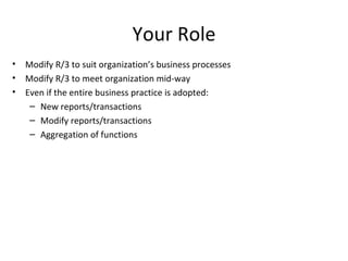 Your Role Modify R/3 to suit organization’s business processes Modify R/3 to meet organization mid-way Even if the entire business practice is adopted: New reports/transactions Modify reports/transactions Aggregation of functions 