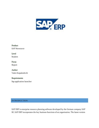 Product
SAP Netweaver
Level
Student
Focus
Report
Author
Valeri Kopaleishvili
Requirements
Sap application launcher
INTRODUCTION
SAP ERP is enterprise resource planning software developed by the German company SAP
SE. SAP ERP incorporates the key business functions of an organization. The latest version
 