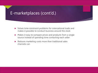 12
MIS, Chapter 11
©2011 Course Technology, a part of Cengage Learning
Chapter 11 Enterprise Systems
E-marketplaces (cont’d.)
 Solves time constraint problems for international trade and
makes it possible to conduct business around the clock
 Makes it easy to compare prices and products from a single
source instead of spending time contacting each seller
 Reduces marketing costs more than traditional sales
channels can
 