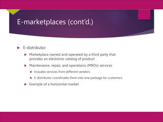 13
MIS, Chapter 11
©2011 Course Technology, a part of Cengage Learning
Chapter 11 Enterprise Systems
E-marketplaces (cont’d.)
 E-distributor
 Marketplace owned and operated by a third party that
provides an electronic catalog of product
 Maintenance, repair, and operations (MROs) services
 Includes services from different vendors
 E-distributor coordinates them into one package for customers
 Example of a horizontal market
 