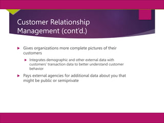 20
MIS, Chapter 11
©2011 Course Technology, a part of Cengage Learning
Chapter 11 Enterprise Systems
Customer Relationship
Management (cont’d.)
 Gives organizations more complete pictures of their
customers
 Integrates demographic and other external data with
customers’ transaction data to better understand customer
behavior
 Pays external agencies for additional data about you that
might be public or semiprivate
 