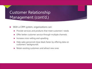 21
MIS, Chapter 11
©2011 Course Technology, a part of Cengage Learning
Chapter 11 Enterprise Systems
Customer Relationship
Management (cont’d.)
 With a CRM system, organizations can:
 Provide services and products that meet customers’ needs
 Offer better customer service through multiple channels
 Increase cross-selling and upselling
 Help sales personnel close deals faster by offering data on
customers’ backgrounds
 Retain existing customers and attract new ones
 