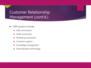22
MIS, Chapter 11
©2011 Course Technology, a part of Cengage Learning
Chapter 11 Enterprise Systems
Customer Relationship
Management (cont’d.)
 CRM systems include:
 Sales automation
 Order processing
 Marketing automation
 Customer support
 Knowledge management
 Personalization technology
 