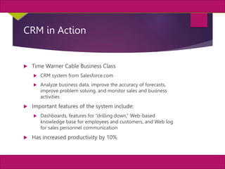 23
MIS, Chapter 11
©2011 Course Technology, a part of Cengage Learning
Chapter 11 Enterprise Systems
CRM in Action
 Time Warner Cable Business Class
 CRM system from Salesforce.com
 Analyze business data, improve the accuracy of forecasts,
improve problem solving, and monitor sales and business
activities
 Important features of the system include:
 Dashboards, features for “drilling down,” Web-based
knowledge base for employees and customers, and Web log
for sales personnel communication
 Has increased productivity by 10%
 