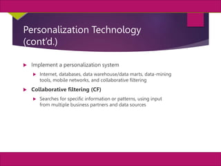 29
MIS, Chapter 11
©2011 Course Technology, a part of Cengage Learning
Chapter 11 Enterprise Systems
Personalization Technology
(cont’d.)
 Implement a personalization system
 Internet, databases, data warehouse/data marts, data-mining
tools, mobile networks, and collaborative filtering
 Collaborative filtering (CF)
 Searches for specific information or patterns, using input
from multiple business partners and data sources
 