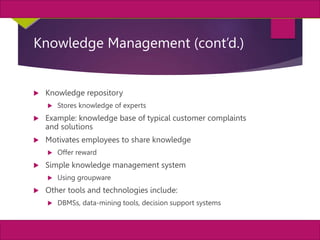 31
MIS, Chapter 11
©2011 Course Technology, a part of Cengage Learning
Chapter 11 Enterprise Systems
Knowledge Management (cont’d.)
 Knowledge repository
 Stores knowledge of experts
 Example: knowledge base of typical customer complaints
and solutions
 Motivates employees to share knowledge
 Offer reward
 Simple knowledge management system
 Using groupware
 Other tools and technologies include:
 DBMSs, data-mining tools, decision support systems
 