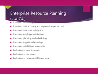 34
MIS, Chapter 11
©2011 Course Technology, a part of Cengage Learning
Chapter 11 Enterprise Systems
Enterprise Resource Planning
(cont’d.)
 Well-designed ERP system benefits:
 Increased availability and timeliness of information
 Increased data accuracy and improved response time
 Improved customer satisfaction
 Improved employee satisfaction
 Improved planning and scheduling
 Improved supplier relationship
 Improved reliability of information
 Reduction in inventory costs
 Reduction in labor costs
 Reduction in order-to-fulfillment time
 