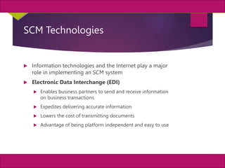8
MIS, Chapter 11
©2011 Course Technology, a part of Cengage Learning
Chapter 11 Enterprise Systems
SCM Technologies
 Information technologies and the Internet play a major
role in implementing an SCM system
 Electronic Data Interchange (EDI)
 Enables business partners to send and receive information
on business transactions
 Expedites delivering accurate information
 Lowers the cost of transmitting documents
 Advantage of being platform independent and easy to use
 