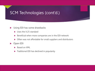 9
MIS, Chapter 11
©2011 Course Technology, a part of Cengage Learning
Chapter 11 Enterprise Systems
SCM Technologies (cont’d.)
 Using EDI has some drawbacks
 Uses the X.25 standard
 Beneficial when more companies are in the EDI network
 Often was not affordable for small suppliers and distributors
 Open EDI
 Based on XML
 Traditional EDI has declined in popularity
 