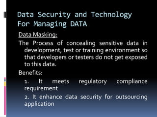 Data Security and Technology
For Managing DATA
Data Masking:
The Process of concealing sensitive data in
development, test or training environment so
that developers or testers do not get exposed
to this data.
Benefits:
1. It meets regulatory compliance
requirement
2. It enhance data security for outsourcing
application
 