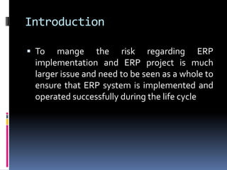 Introduction
 To mange the risk regarding ERP
implementation and ERP project is much
larger issue and need to be seen as a whole to
ensure that ERP system is implemented and
operated successfully during the life cycle
 