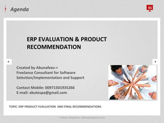 Agenda 01
.
TOPIC: ERP PRODUCT EVALUATION AND FINAL RECOMMENDATIONS
ERP EVALUATION & PRODUCT
RECOMMENDATION
Contact Abunafees: abutespa@gmail.com
Created by Abunafees->
Freelance Consultant for Software
Selection/Implementation and Support
Contact Mobile: 00971501935266
E-mail: abutespa@gmail.com
 