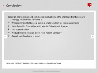 Conclusion 14
TOPIC: ERP PRODUCT EVALUATION AND FINAL RECOMMENDATIONS
Based on the technical and commercial evaluation on the shortlisted softwares we
Strongly recommend Software 2:
 We recommend Software 2 as it is a single solution for the requirements
 User- Friendly, Compatible with Mobile, Tablets and Browser
 Less customization
 Product implementation direct from Parent Company
 Overall user feedback is good
Contact Abunafees: abutespa@gmail.com
 