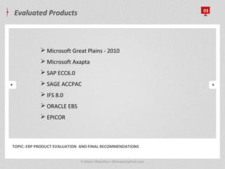 Evaluated Products 03
TOPIC: ERP PRODUCT EVALUATION AND FINAL RECOMMENDATIONS
 Microsoft Great Plains - 2010
 Microsoft Axapta
 SAP ECC6.0
 SAGE ACCPAC
 IFS 8.0
 ORACLE EBS
 EPICOR
Contact Abunafees: abutespa@gmail.com
 