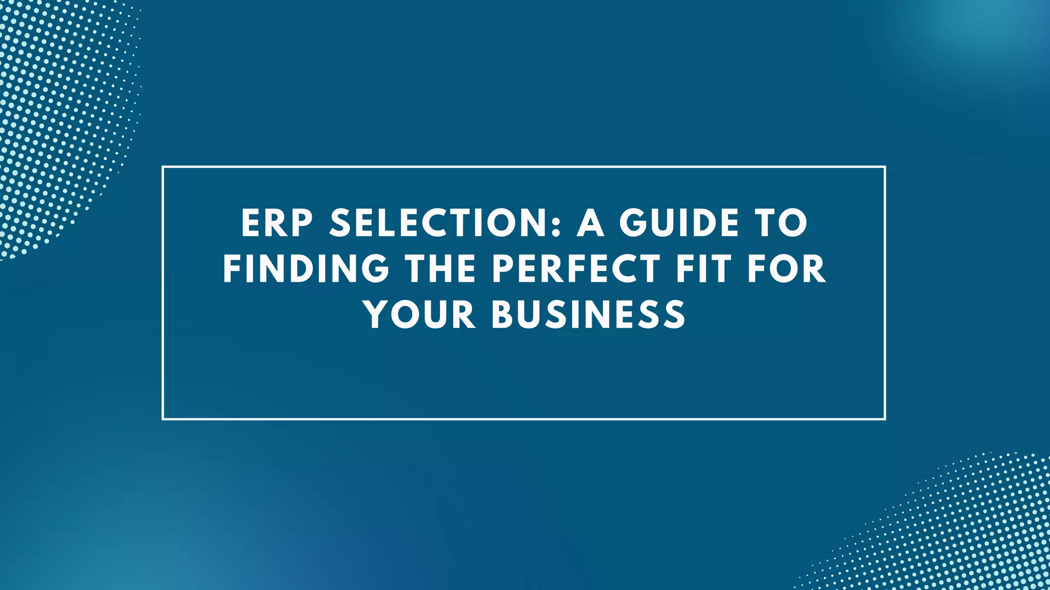 ERP SELECTION: A GUIDE TO
FINDING THE PERFECT FIT FOR
YOUR BUSINESS
 