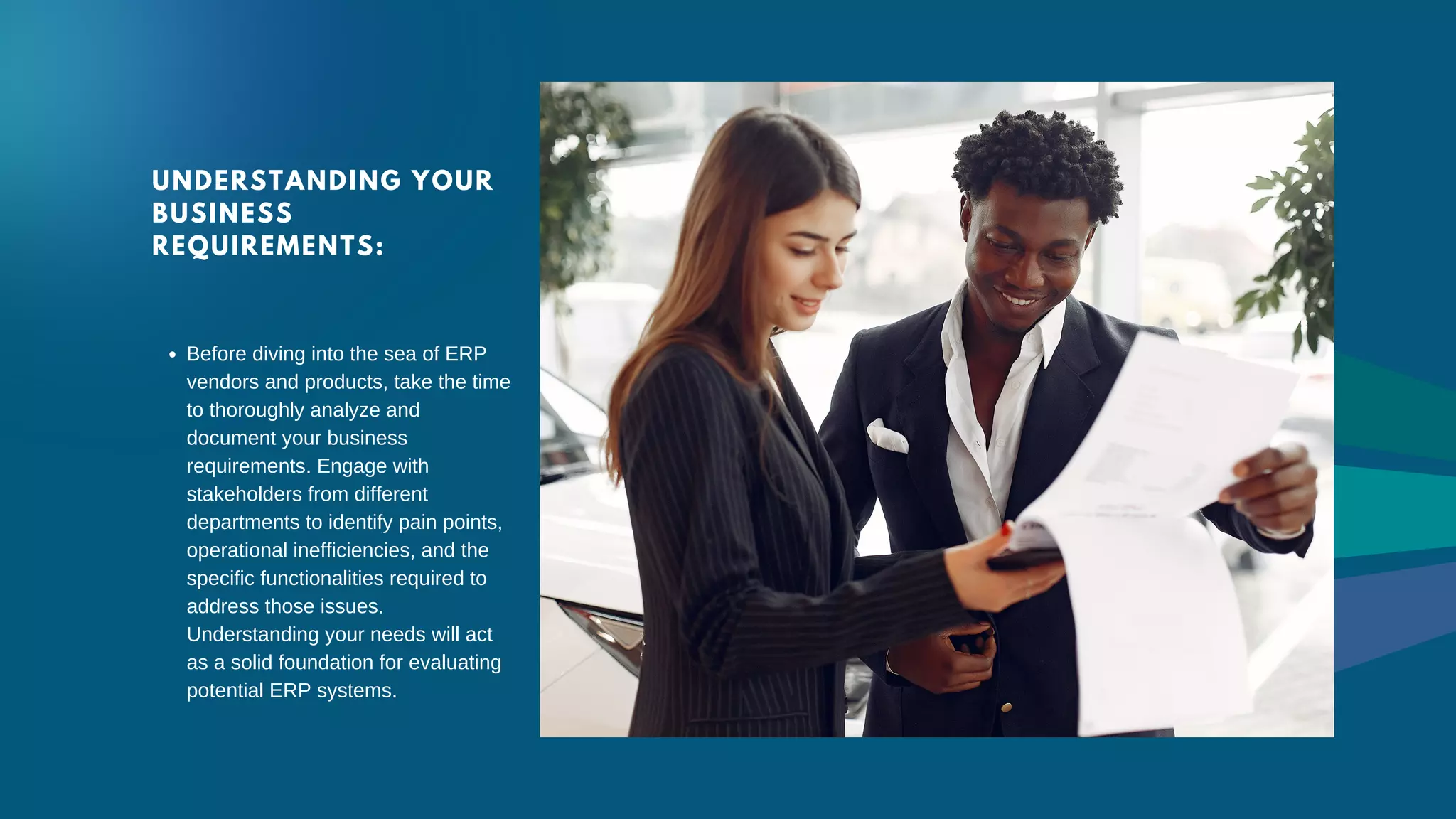 UNDERSTANDING YOUR
BUSINESS
REQUIREMENTS:
Before diving into the sea of ERP
vendors and products, take the time
to thoroughly analyze and
document your business
requirements. Engage with
stakeholders from different
departments to identify pain points,
operational inefficiencies, and the
specific functionalities required to
address those issues.
Understanding your needs will act
as a solid foundation for evaluating
potential ERP systems.
 
