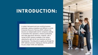INTRODUCTION:
In today's fast-paced and ever-evolving business
landscape, staying competitive and efficient is crucial.
Enterprise Resource Planning (ERP) software has
become an indispensable tool for companies seeking
to streamline their operations, enhance productivity,
and make data-driven decisions. However, with a
myriad of ERP solutions available in the market,
selecting the right one for your business can be a
daunting task. This blog aims to guide you through the
ERP selection process, helping you find the perfect fit
for your unique needs and objectives.
 