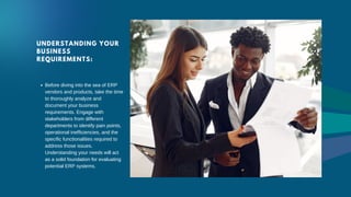 UNDERSTANDING YOUR
BUSINESS
REQUIREMENTS:
Before diving into the sea of ERP
vendors and products, take the time
to thoroughly analyze and
document your business
requirements. Engage with
stakeholders from different
departments to identify pain points,
operational inefficiencies, and the
specific functionalities required to
address those issues.
Understanding your needs will act
as a solid foundation for evaluating
potential ERP systems.
 