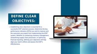 DEFINE CLEAR
OBJECTIVES:
Establishing clear objectives is essential for a
successful ERP selection process. Determine the key
performance indicators (KPIs) you wish to improve and
the outcomes you expect from implementing the ERP
system. Whether it's enhancing inventory management,
streamlining supply chain processes, or optimizing
financial reporting, defining your objectives will help
align your team's efforts and assess the ERP's
effectiveness.
 