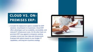 CLOUD VS. ON-
PREMISES ERP:
Consider the deployment options available for ERP
solutions: cloud-based or on-premises. Cloud ERP
offers advantages such as scalability, accessibility, and
reduced IT infrastructure costs. On the other hand, on-
premises ERP may appeal to companies seeking
complete control over their data and infrastructure.
Evaluate both options based on your budget, IT
capabilities, and long-term business strategy.
 