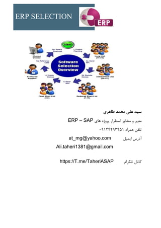 ERP SELECTION
‫طاهری‬ ‫محمد‬ ‫علی‬ ‫سید‬
‫های‬ ‫پروژه‬ ‫استقرار‬ ‫مشاور‬ ‫و‬ ‫مدیر‬
ERP – SAP
‫همراه‬ ‫تلفن‬
09124493451
‫ایمیل‬ ‫آدرس‬
at_mg@yahoo.com
Ali.taheri1381@gmail.com
‫تلگرام‬ ‫کانال‬
https://T.me/TaheriASAP
 