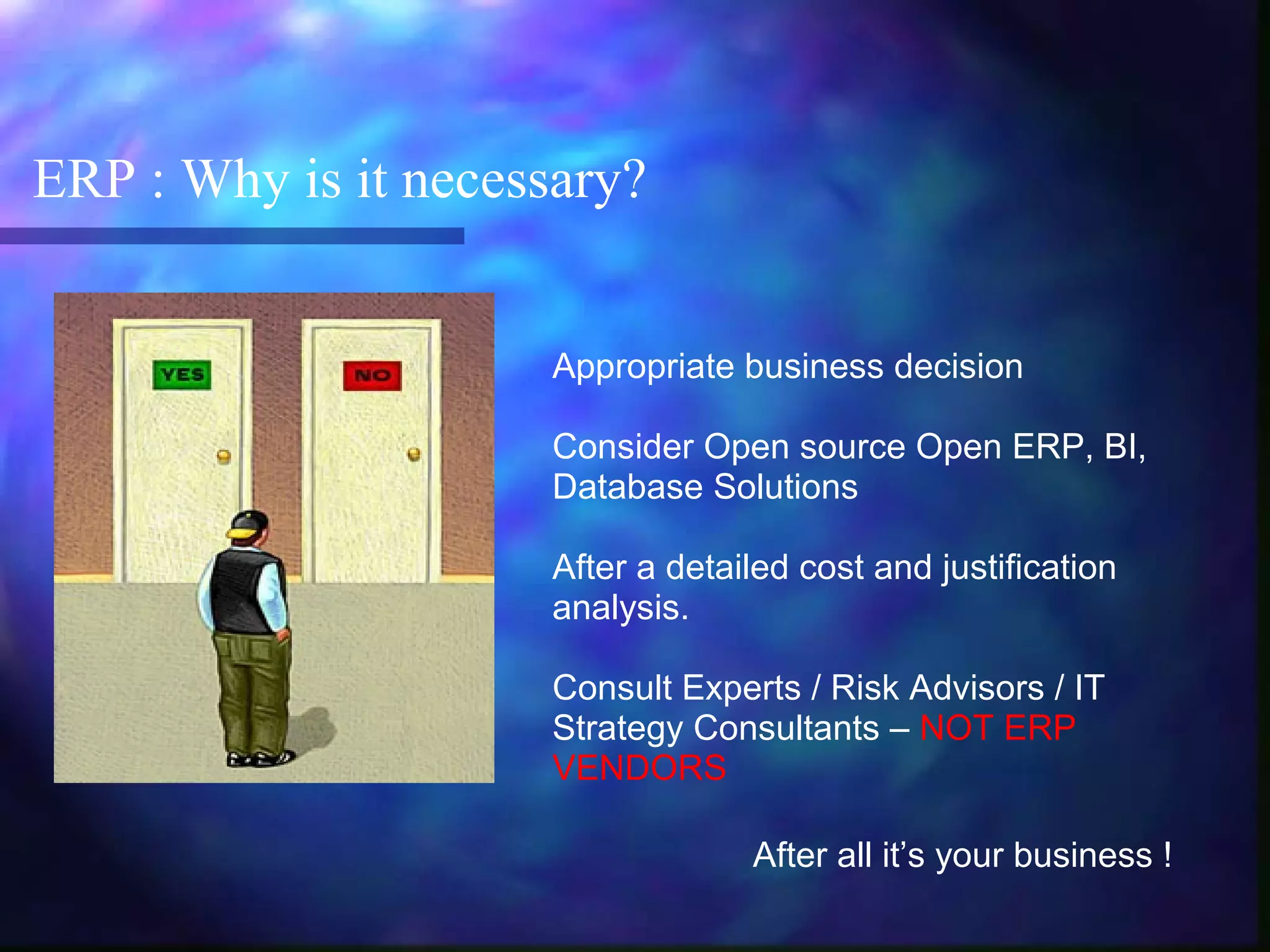 ERP : Why is it necessary?
Appropriate business decision
Consider Open source Open ERP, BI,
Database Solutions
After a detailed cost and justification
analysis.
Consult Experts / Risk Advisors / IT
Strategy Consultants – NOT ERP
VENDORS
After all it’s your business !
 