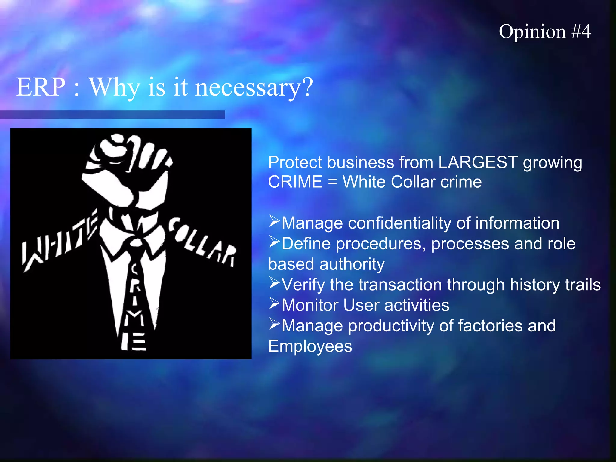 ERP : Why is it necessary?
Opinion #4
Protect business from LARGEST growing
CRIME = White Collar crime
Manage confidentiality of information
Define procedures, processes and role
based authority
Verify the transaction through history trails
Monitor User activities
Manage productivity of factories and
Employees
 
