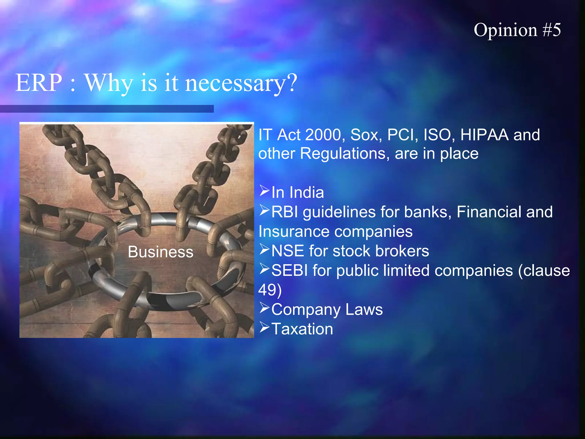 ERP : Why is it necessary?
Opinion #5
IT Act 2000, Sox, PCI, ISO, HIPAA and
other Regulations, are in place
In India
RBI guidelines for banks, Financial and
Insurance companies
NSE for stock brokers
SEBI for public limited companies (clause
49)
Company Laws
Taxation
Business
 