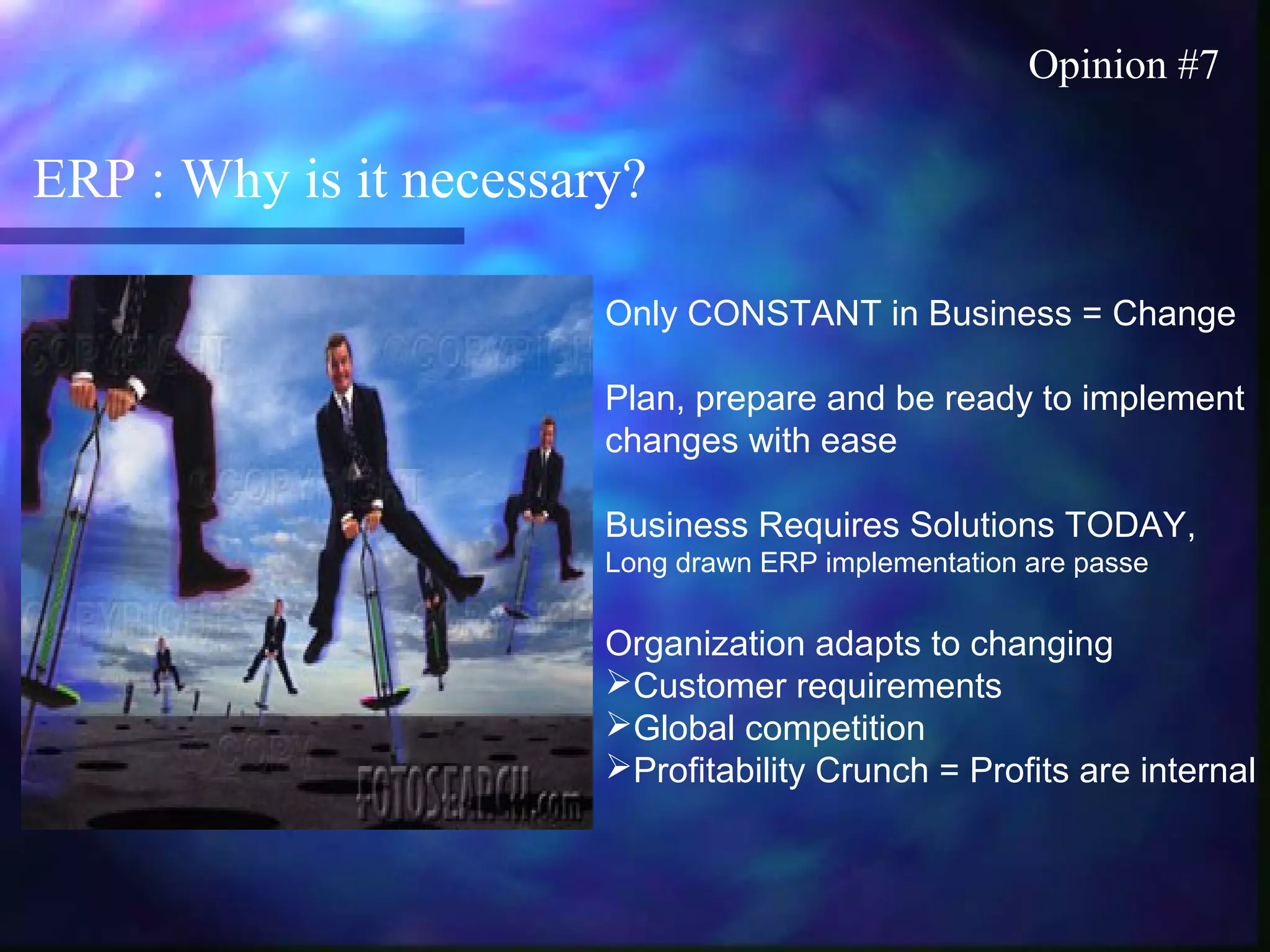 ERP : Why is it necessary?
Opinion #7
Only CONSTANT in Business = Change
Plan, prepare and be ready to implement
changes with ease
Business Requires Solutions TODAY,
Long drawn ERP implementation are passe
Organization adapts to changing
Customer requirements
Global competition
Profitability Crunch = Profits are internal
 