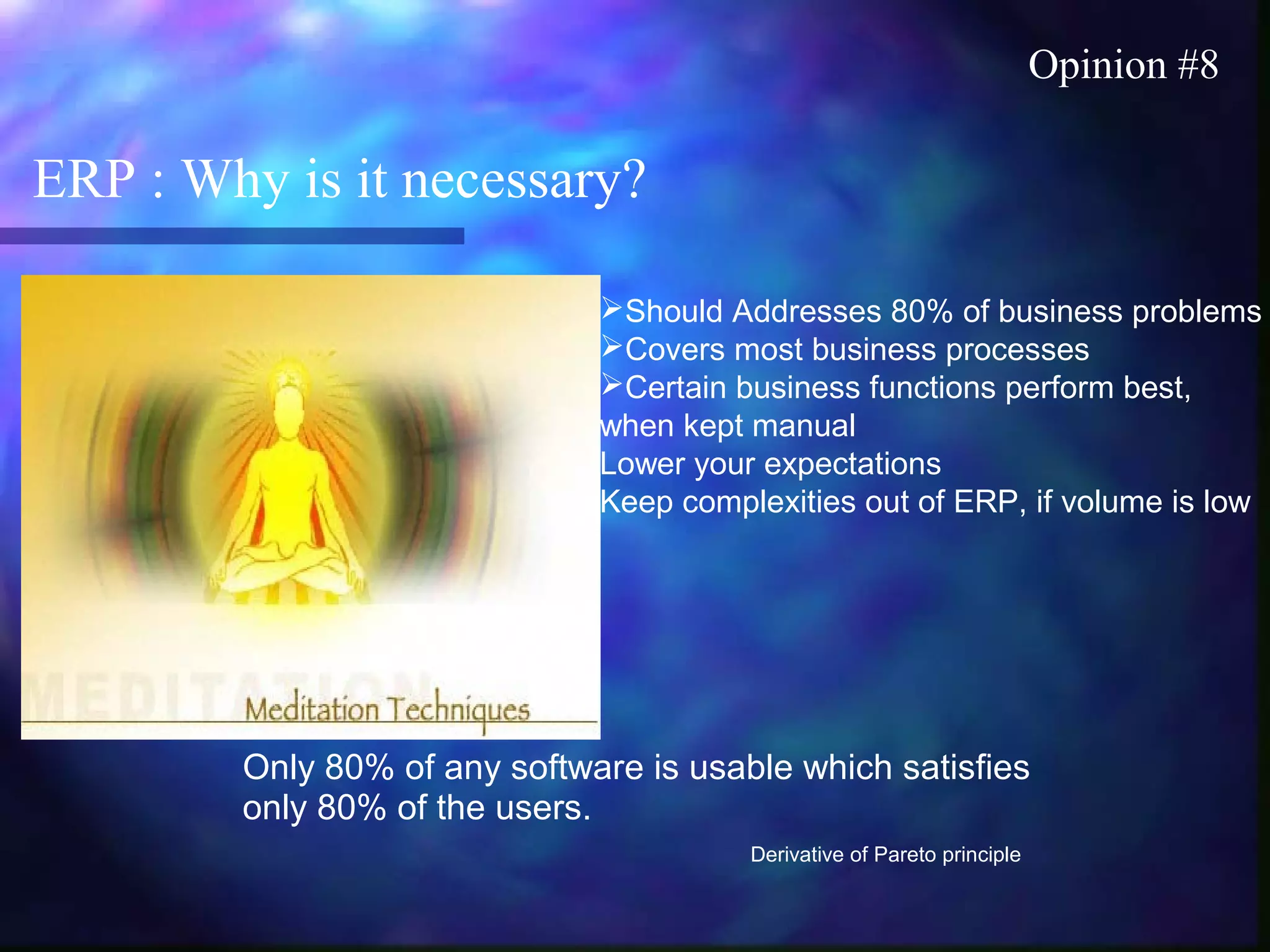ERP : Why is it necessary?
Opinion #8
Should Addresses 80% of business problems
Covers most business processes
Certain business functions perform best,
when kept manual
Lower your expectations
Keep complexities out of ERP, if volume is low
Only 80% of any software is usable which satisfies
only 80% of the users.
Derivative of Pareto principle
 