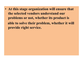 • At this stage organization will ensure that
the selected vendors understand our
problems or not, whether its product is
able to solve their problem, whether it will
provide right service.

 