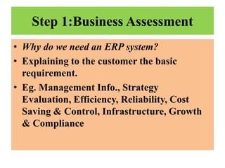 Step 1:Business Assessment
• Why do we need an ERP system?
• Explaining to the customer the basic
requirement.
• Eg. Management Info., Strategy
Evaluation, Efficiency, Reliability, Cost
Saving & Control, Infrastructure, Growth
& Compliance

 