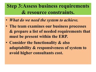 Step 3:Assess business requirements
& resource constraints.
• What do we need the system to achieve.
• The team examines our business processes
& prepare a list of needed requirements that
must be present within the ERP.
• Consider the functionality & also
adaptability & responsiveness of system to
avoid higher consultants cost.

 