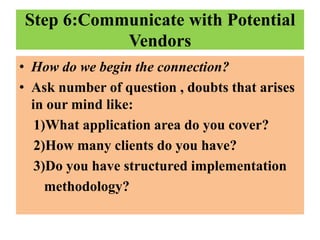 Step 6:Communicate with Potential
Vendors
• How do we begin the connection?
• Ask number of question , doubts that arises
in our mind like:
1)What application area do you cover?
2)How many clients do you have?
3)Do you have structured implementation
methodology?

 
