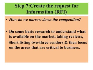 Step 7:Create the request for
Information (RFI)
• How do we narrow down the competition?
• Do some basic research to understand what
is available on the market, taking reviews,
Short listing two-three vendors & then focus
on the areas that are critical to business.

 