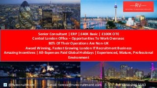 Senior Consultant | ERP | £40K Basic | £100K OTE
Central London Office – Opportunities To Work Overseas
80% Of Their Operations Are Non-UK
Award Winning, Fastest Growing London IT Recruitment Business
Amazing Incentives | All-Expenses Paid Global Holidays | Experienced, Mature, Professional
Environment
@Rvrecruitment Email: tereza@rvrecruitment.com Tel: 0151 244 5640
 