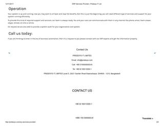 12/11/2017 ERP Services Provider | Pridesys IT Ltd
http://pridesys.com/erp-services-provider/ 3/4
Operation
Your system is up and running, now you may want to sit back and reap the benefits. But this is just the beginning; you will need different type of services and support for your
system running efficiently.
To provide this kind of required support and services, our team is always ready. You and your user can communicate with them in any channel like phone, email, team-viewer,
skype, remote, on-site or online.
On request we are also able to provide a system audit for your organization and system.
Call us today:
If you are thinking to enter in the era of business automation, then it’s a request to you please contact with our ERP experts and get the information properly.
Contact Us
PRIDESYS IT LIMITED
Email: info@pridesys.com
Call: +88 01550000003-8
Tel: +88 02 55013300-1
PRIDESYS IT LIMITED Level 5, 20/21 Garden Road Kawranbazar, DHAKA - 1215, Bangladesh
CONTACT US
+88 02 55013300-1
+880 155 0000003-8 Translate »
 