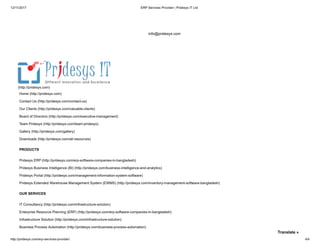 12/11/2017 ERP Services Provider | Pridesys IT Ltd
http://pridesys.com/erp-services-provider/ 4/4
info@pridesys.com
Home (http://pridesys.com)
Contact Us (http://pridesys.com/contact-us)
Our Clients (http://pridesys.com/valuable-clients)
Board of Directors (http://pridesys.com/executive-management)
Team Pridesys (http://pridesys.com/team-pridesys)
Gallery (http://pridesys.com/gallery)
Downloads (http://pridesys.com/all-resources)
(http://pridesys.com)
Pridesys ERP (http://pridesys.com/erp-software-companies-in-bangladesh)
Pridesys Business Intelligence (BI) (http://pridesys.com/business-intelligence-and-analytics)
Pridesys Portal (http://pridesys.com/management-information-system-software)
Pridesys Extended Warehouse Management System (EWMS) (http://pridesys.com/inventory-management-software-bangladesh)
PRODUCTS
IT Consultancy (http://pridesys.com/infrastructure-solution)
Enterprise Resource Planning (ERP) (http://pridesys.com/erp-software-companies-in-bangladesh)
Infrastructure Solution (http://pridesys.com/infrastructure-solution)
Business Process Automation (http://pridesys.com/business-process-automation)
OUR SERVICES
Translate »
 