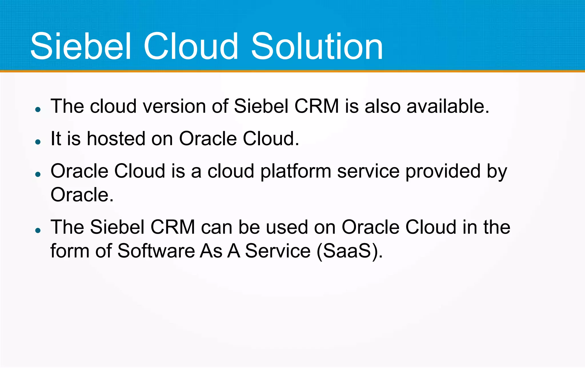 Siebel Cloud Solution
 The cloud version of Siebel CRM is also available.
 It is hosted on Oracle Cloud.
 Oracle Cloud is a cloud platform service provided by
Oracle.
 The Siebel CRM can be used on Oracle Cloud in the
form of Software As A Service (SaaS).
 