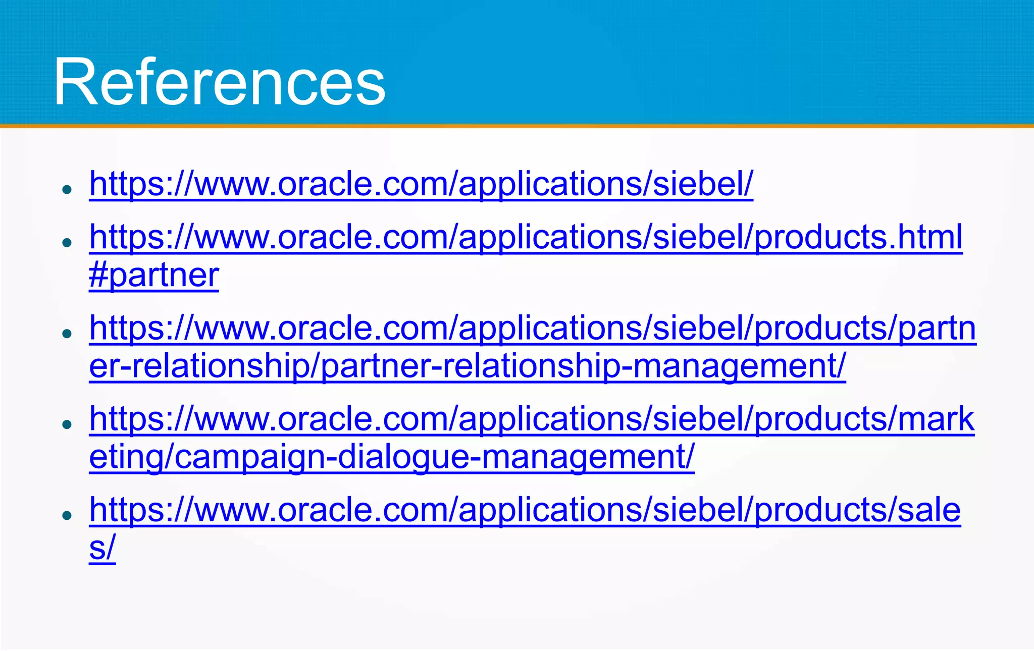 References
 https://www.oracle.com/applications/siebel/
 https://www.oracle.com/applications/siebel/products.html
#partner
 https://www.oracle.com/applications/siebel/products/partn
er-relationship/partner-relationship-management/
 https://www.oracle.com/applications/siebel/products/mark
eting/campaign-dialogue-management/
 https://www.oracle.com/applications/siebel/products/sale
s/
 