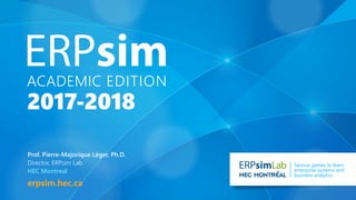 ACADEMIC edition
2017-2018
erpsim.hec.ca
Lab Serious games to learn
enterprise systems and
business analytics
Prof. Pierre-Majorique Léger, Ph.D.
Director, ERPsim Lab
HEC Montreal
 