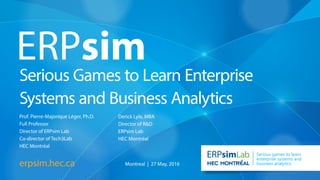 Serious Games to Learn Enterprise
Systems and Business Analytics
erpsim.hec.ca
Lab Serious games to learn
enterprise systems and
business analytics
Prof. Pierre-Majorique Léger, Ph.D.
Full Professor
Director of ERPsim Lab
Co-director of Tech3Lab
HEC Montréal
Derick Lyle, MBA
Director of R&D
ERPsim Lab
HEC Montréal
Montreal | 27 May, 2016
 