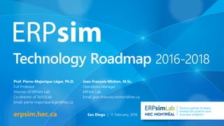 Technology Roadmap 2016-2018
erpsim.hec.ca
Lab Serious games to learn
enterprise systems and
business analytics
Prof. Pierre-Majorique Léger, Ph.D.
Full Professor
Director of ERPsim Lab
Co-director of Tech3Lab
Email: pierre-majorique.leger@hec.ca
Jean-François Michon, M.Sc.
Operations Manager
ERPsim Lab
Email: jean-francois.michon@hec.ca
San Diego | 17 February, 2016
 