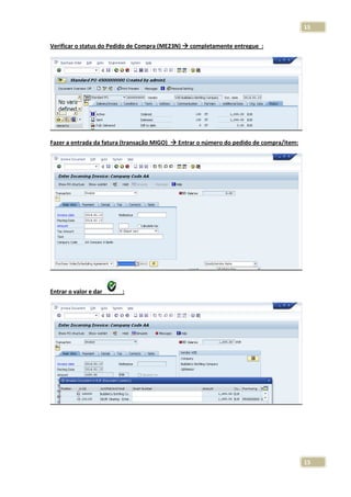 15
Verificar o status do Pedido de Compra (ME23N)

Fazer a entrada da fatura (transação MIGO)

Entrar o valor e dar

completamente entregue :

Entrar o número do pedido de compra/item:

:

15

 