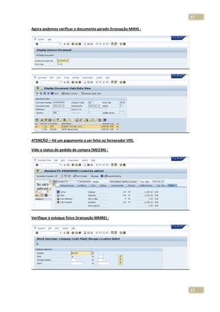 17
Agora podemos verificar o documento gerado (transação MIR4) :

ATENÇÃO – Há um pagamento a ser feito ao fornecedor V05.
Vide o status do pedido de compra (ME23N) :

Verifique o estoque físico (transação MMBE) :

17

 